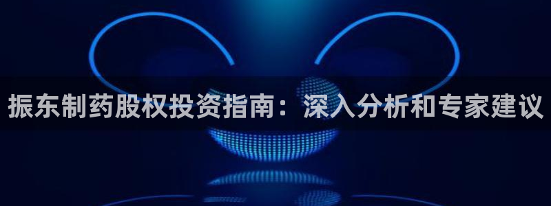 九游老哥俱乐部官网登录入口：振东制药股权投资指南：深入分析和专家建议