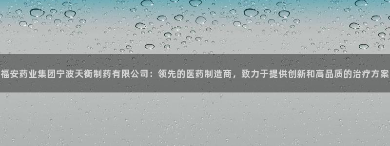 九游老哥俱乐部官网登录入口：福安药业集团宁波天衡制药有限公司：领先的医药制造商，致力于提供创新和高品质的治疗方