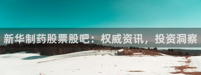 老哥吧九游会：新华制药股票股吧：权威资讯，投资洞察