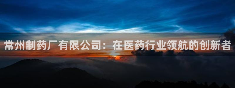 九游会老哥必备的交流社区：常州制药厂有限公司：在医药行业领航的创新者