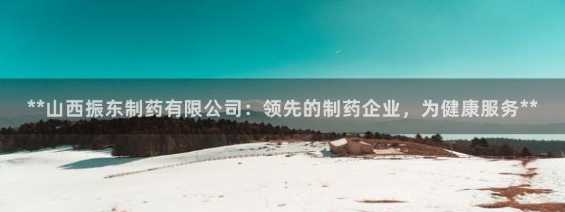 九游会老哥俱乐部论坛版：**山西振东制药有限公司：领先的制药企业，为健康服务**