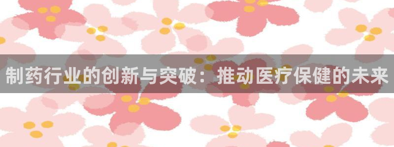 九游老哥俱乐部官网登录入口：制药行业的创新与突破：推动医疗保健的未来