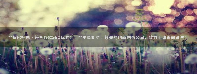 ag九游会老哥：**优化标题（符合谷歌SEO标准）：**步长制药：领先的创新制药公司，致力于改善患者生活