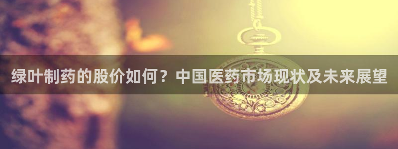 九游会老哥俱乐部论坛版：绿叶制药的股价如何？中国医药市场现状及未来展望