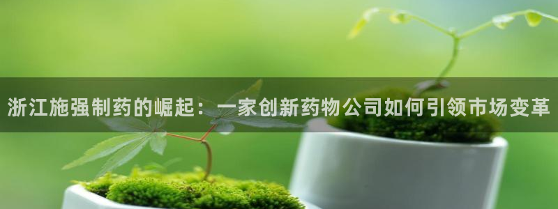 九游会老哥俱乐部交流社区：浙江施强制药的崛起：一家创新药物公司如何引领市场变革