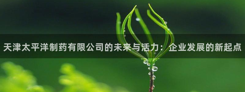 j9九游会老哥俱乐部交流区：天津太平洋制药有限公司的未来与活力：企业发展的新起点