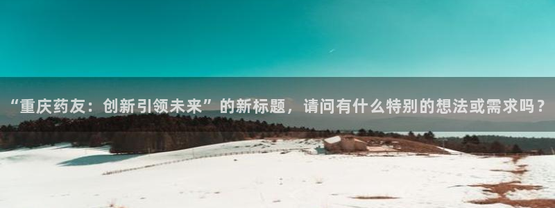 九游会老哥俱乐部官网首页：“重庆药友：创新引领未来”的新标题，请问有什么特别的想法或需求吗？