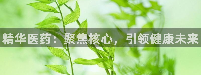 九游老哥俱乐部官网登录：精华医药：聚焦核心，引领健康未来