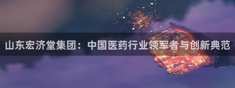 九游老哥俱乐部官网登录不了：山东宏济堂集团：中国医药行业领军者与创新典范