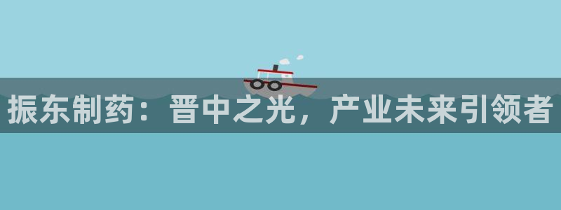 九游会老哥俱乐部官网首页论坛：振东制药：晋中之光，产业未来引领者