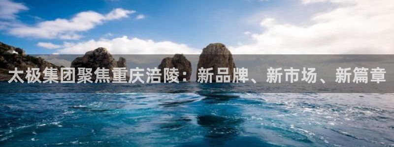 九游老哥俱乐部官网登录网址：太极集团聚焦重庆涪陵：新品牌、新市场、新篇章