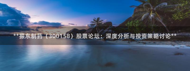 九游会老哥俱乐部官网：**振东制药（300158）股票论坛：深度分析与投资策略讨论**