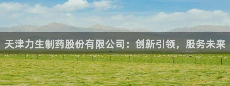 老哥吧九游会：天津力生制药股份有限公司：创新引领，服务未来