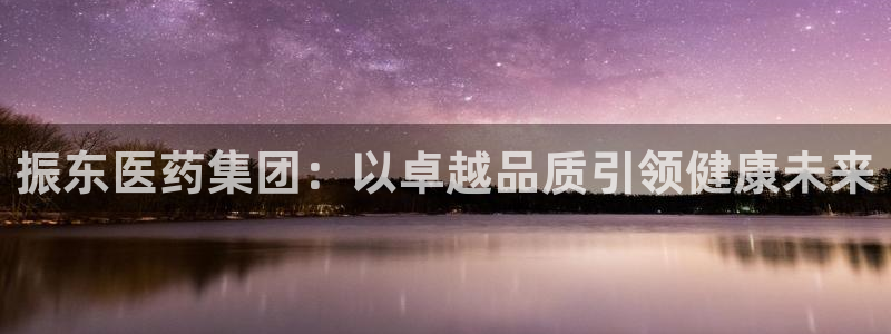 九游会老哥俱乐部官方网站：振东医药集团：以卓越品质引领健康未来
