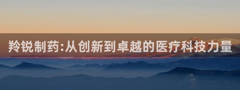 老哥吧九游会：羚锐制药:从创新到卓越的医疗科技力量