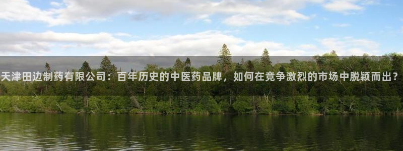 九游会老哥俱乐部官方网站：天津田边制药有限公司：百年历史的中医药品牌，如何在竞争激烈的市场中脱颖而出？