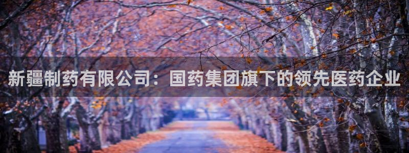 九游老哥俱乐部官网登录入口：新疆制药有限公司：国药集团旗下的领先医药企业