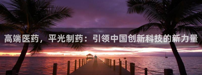 9游会老哥俱乐部：高端医药，平光制药：引领中国创新科技的新力量