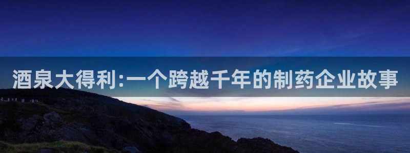九游会老哥俱乐部官网首页论坛：酒泉大得利:一个跨越千年的制药企业故事
