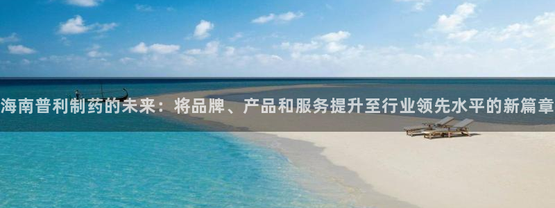 九游老哥俱乐部官网登录不了：海南普利制药的未来：将品牌、产品和服务提升至行业领先水平的新篇章