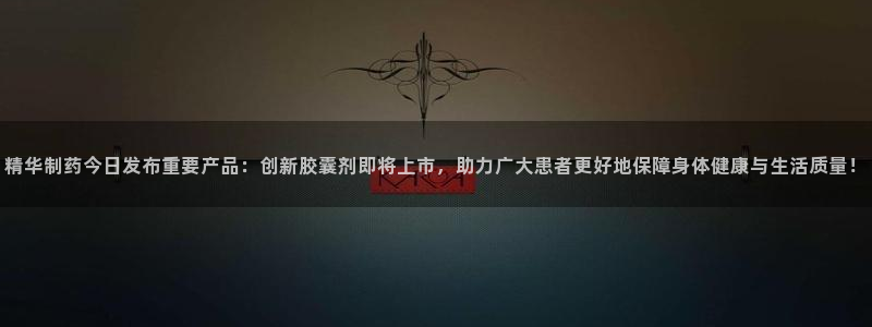 老哥俱乐部是干什么的啊：精华制药今日发布重要产品：创新胶囊剂即将上市，助力广大患者更好地保障身体健康与生活质量