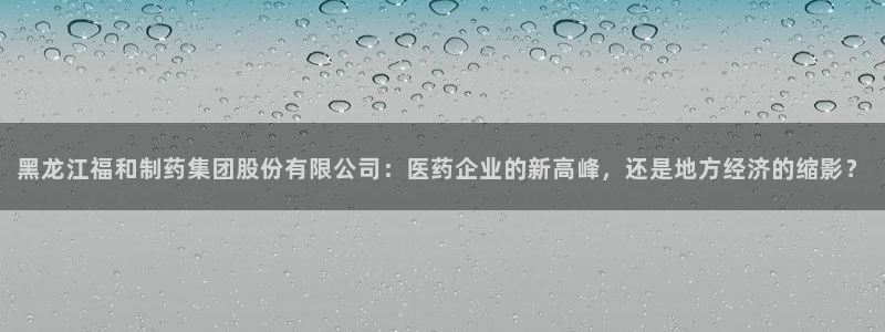 九游会老哥俱乐部交流社区：黑龙江福和制药集团股份有限公司：医药企业的新高峰，还是地方经济的缩影？
