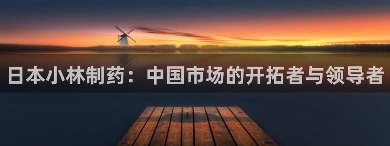 老哥俱乐部是干什么的啊：日本小林制药：中国市场的开拓者与领导